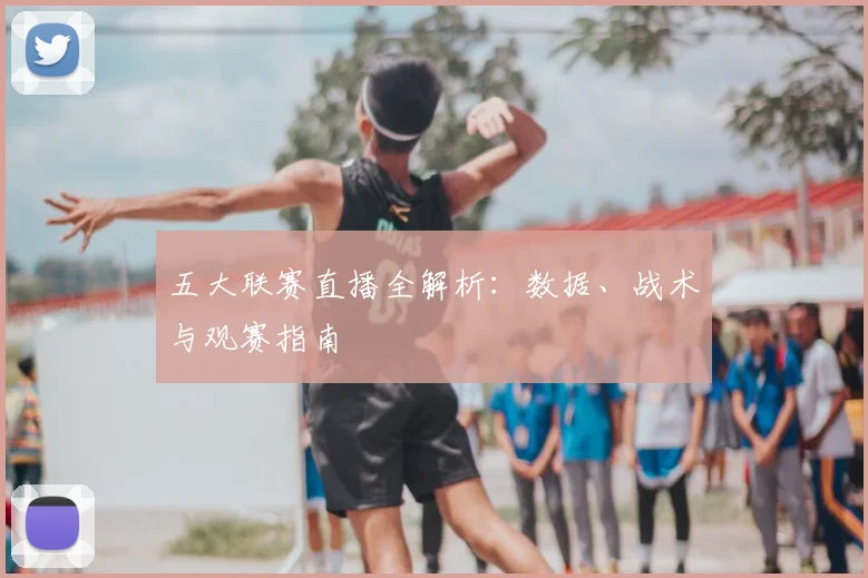 五大联赛直播全解析：数据、战术与观赛指南